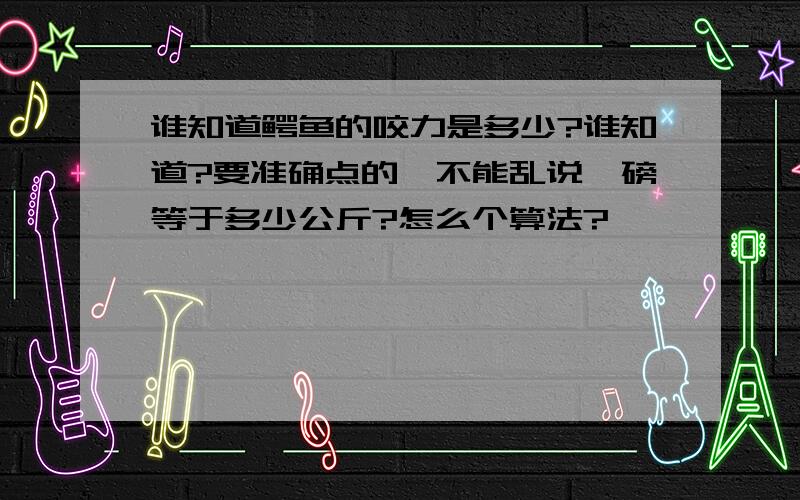 谁知道鳄鱼的咬力是多少?谁知道?要准确点的,不能乱说,磅等于多少公斤?怎么个算法?