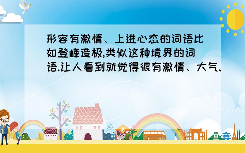 形容有激情、上进心态的词语比如登峰造极,类似这种境界的词语.让人看到就觉得很有激情、大气.