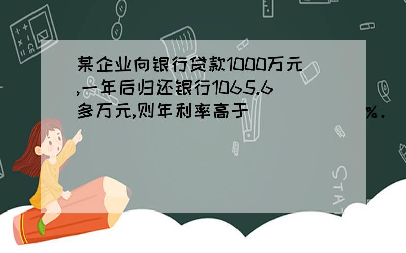 某企业向银行贷款1000万元,一年后归还银行1065.6多万元,则年利率高于______％.