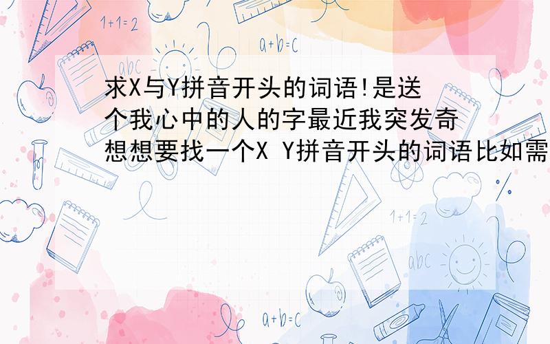 求X与Y拼音开头的词语!是送个我心中的人的字最近我突发奇想想要找一个X Y拼音开头的词语比如需（xu）要（yao）他们的开头都是X和Y（第一个字必须是X第二个才是Y开头）还有必须这个词语