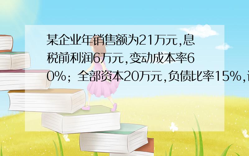 某企业年销售额为21万元,息税前利润6万元,变动成本率60%；全部资本20万元,负债比率15%,试计算改企...某企业年销售额为21万元,息税前利润6万元,变动成本率60%；全部资本20万元,负债比率15%,试