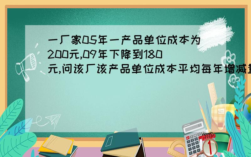 一厂家05年一产品单位成本为200元,09年下降到180元,问该厂该产品单位成本平均每年增减量并预测15年的单位成本,速求