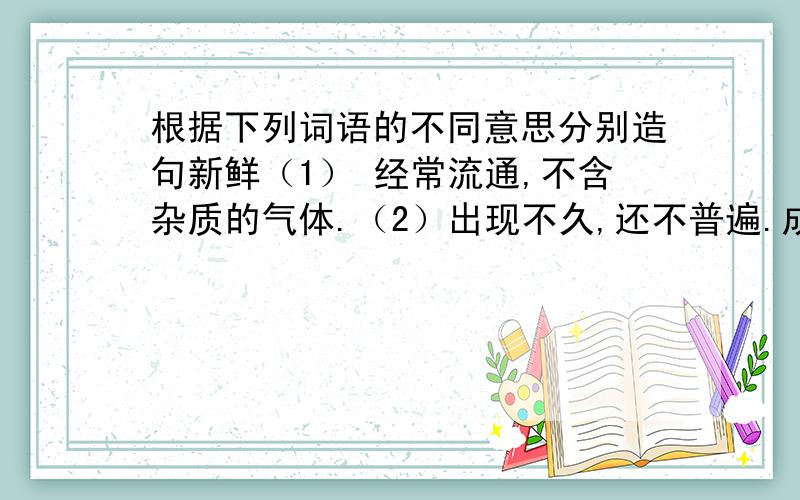 根据下列词语的不同意思分别造句新鲜（1） 经常流通,不含杂质的气体.（2）出现不久,还不普遍.成熟（1）植物的果实等完全长成.（2）发展到完善的程度.保管       （1）保藏和管理      （2