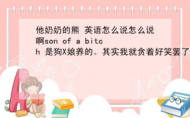 他奶奶的熊 英语怎么说怎么说啊son of a bitch 是狗X娘养的。其实我就贪着好笑罢了。希望有神人作出回答。