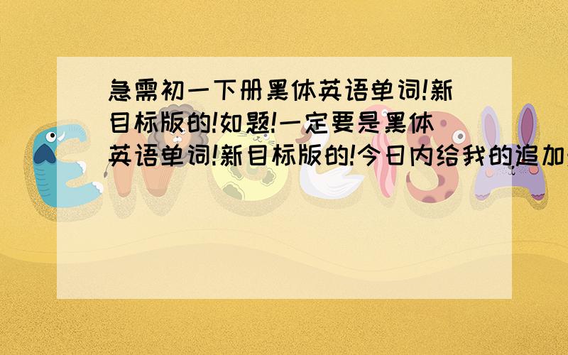 急需初一下册黑体英语单词!新目标版的!如题!一定要是黑体英语单词!新目标版的!今日内给我的追加悬赏50!感激涕零.