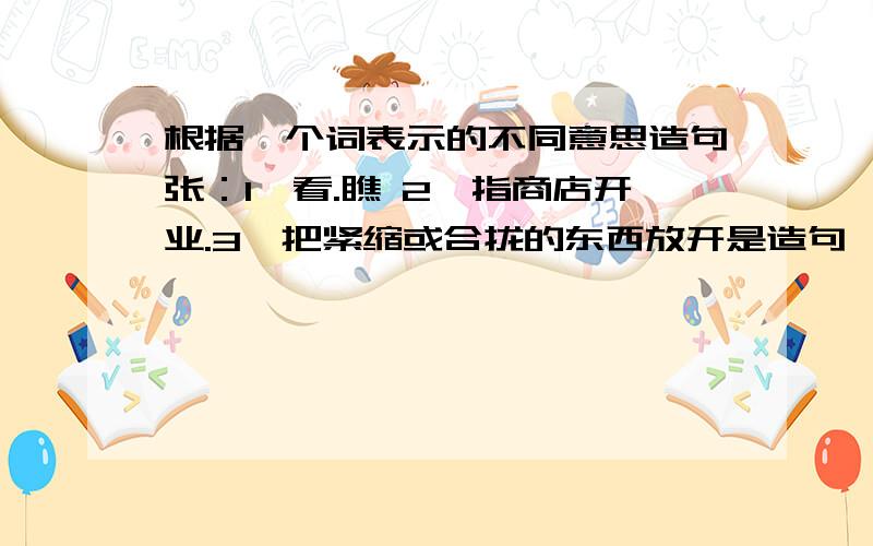 根据一个词表示的不同意思造句张：1,看.瞧 2,指商店开业.3,把紧缩或合拢的东西放开是造句