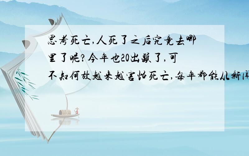 思考死亡,人死了之后究竟去哪里了呢?今年也20出头了,可不知何故越来越害怕死亡,每年都能从新闻上看到人们由于天灾人祸和疾病而死去的消息,都说人死如灯灭,生前无论多么尊贵显要或穷