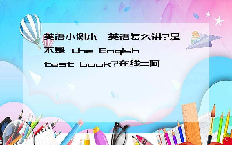 英语小测本  英语怎么讲?是不是 the Engish test book?在线=阿