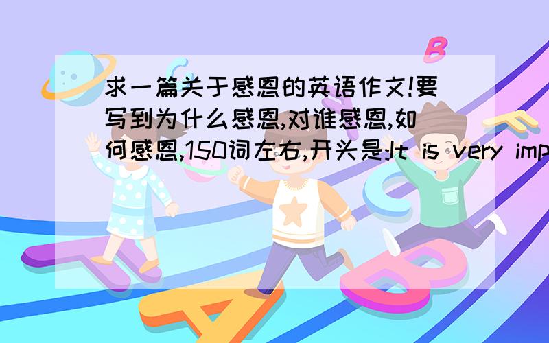 求一篇关于感恩的英语作文!要写到为什么感恩,对谁感恩,如何感恩,150词左右,开头是:It is very important for us to learn to be gratdful,