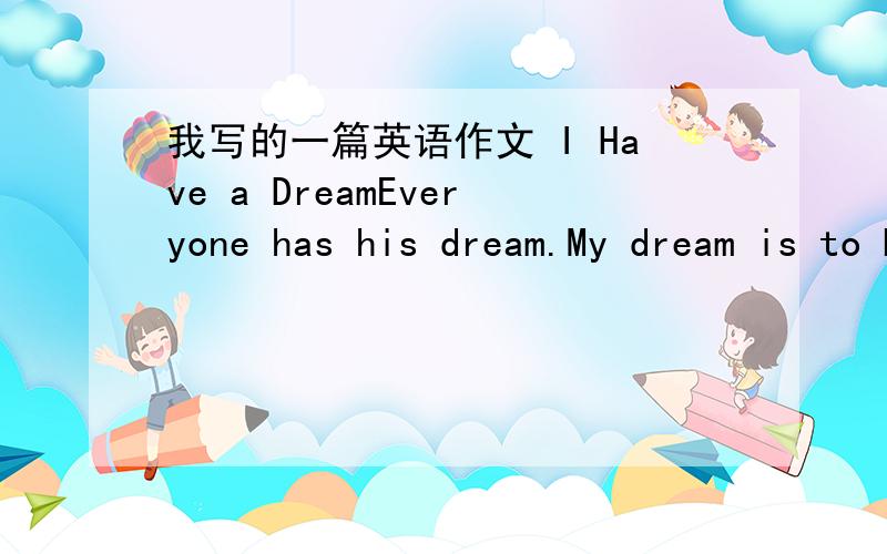 我写的一篇英语作文 I Have a DreamEveryone has his dream.My dream is to be a doctor.As we all know,doctors can save people,s lives.They are noble and selfless.They are called ‘Angle in White'.They're the great in my heart.So I wish to be a