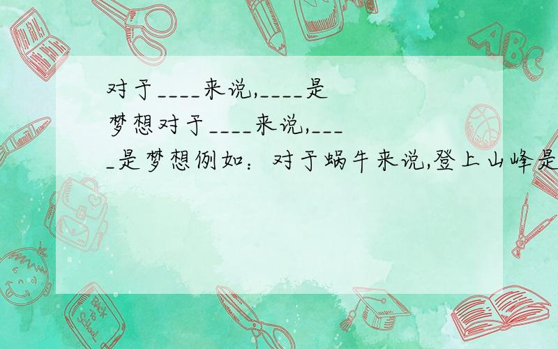 对于____来说,____是梦想对于____来说,____是梦想例如：对于蜗牛来说,登上山峰是梦想造3-4个排比句..多多益善..