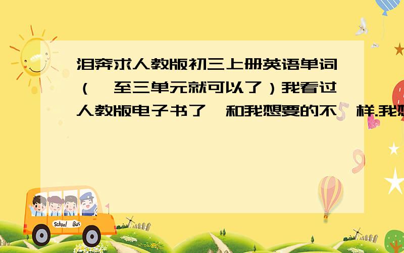 泪奔求人教版初三上册英语单词（一至三单元就可以了）我看过人教版电子书了,和我想要的不一样.我想要的那一种,第一单元里好像有travel agency这些单词的,课本第一单元READING A讲的是一个