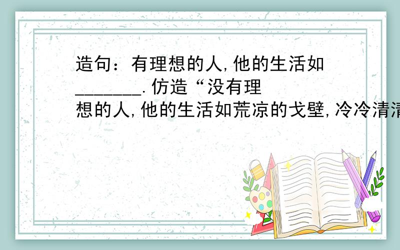 造句：有理想的人,他的生活如_______.仿造“没有理想的人,他的生活如荒凉的戈壁,冷冷清清,没有活力.” 注意,是有理想的人!不是没有理想的人!