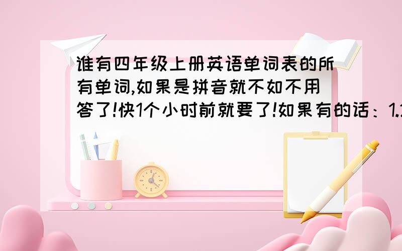 谁有四年级上册英语单词表的所有单词,如果是拼音就不如不用答了!快1个小时前就要了!如果有的话：1.2.3.写要写得清楚点给你积分的时候我的心在痛