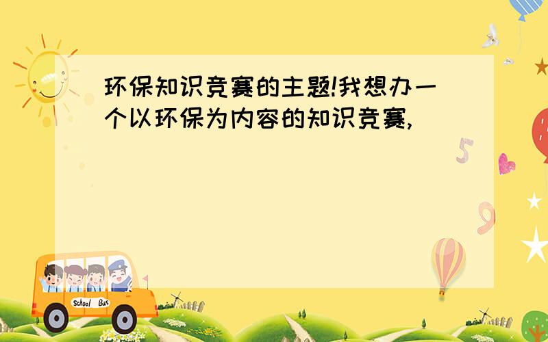 环保知识竞赛的主题!我想办一个以环保为内容的知识竞赛,