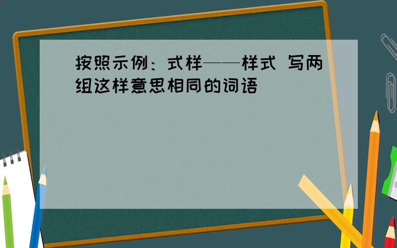 按照示例：式样——样式 写两组这样意思相同的词语