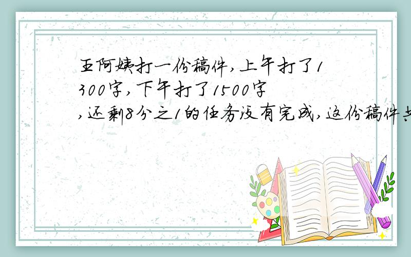 王阿姨打一份稿件,上午打了1300字,下午打了1500字,还剩8分之1的任务没有完成,这份稿件共有多少字.