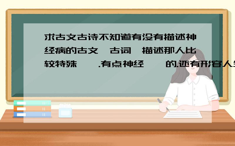 求古文古诗不知道有没有描述神经病的古文,古词,描述那人比较特殊,嗯.有点神经兮兮的.还有形容人生很迷茫的古诗或古文.或则像蒹葭这样的名词,很好听,其实是狗尾巴草而已.还有像“瘁肌