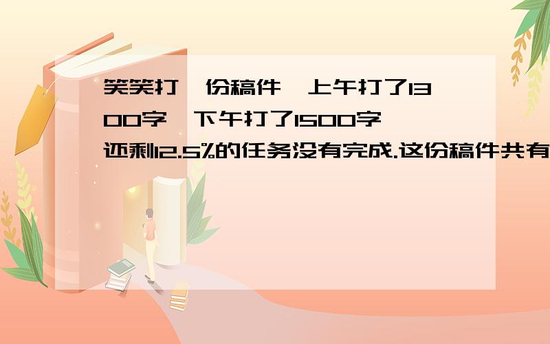 笑笑打一份稿件,上午打了1300字,下午打了1500字,还剩12.5%的任务没有完成.这份稿件共有多少字?急