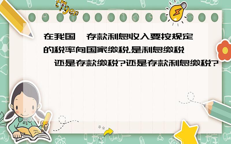 在我国,存款利息收入要按规定的税率向国家缴税.是利息缴税,还是存款缴税?还是存款利息缴税?