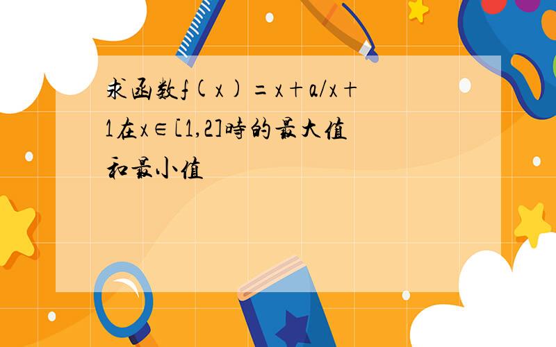 求函数f(x)=x+a/x+1在x∈[1,2]时的最大值和最小值