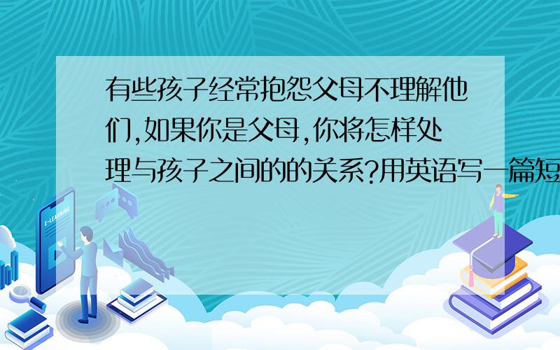 有些孩子经常抱怨父母不理解他们,如果你是父母,你将怎样处理与孩子之间的的关系?用英语写一篇短文80字左右