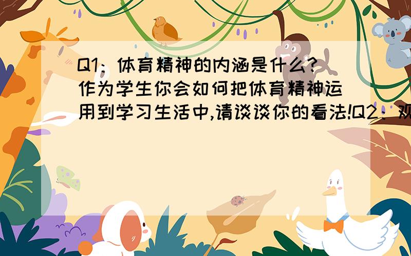 Q1：体育精神的内涵是什么?作为学生你会如何把体育精神运用到学习生活中,请谈谈你的看法!Q2：观看2010年亚运会各项精彩赛事后,那位运动员是你最喜爱的运动员?简要叙述.