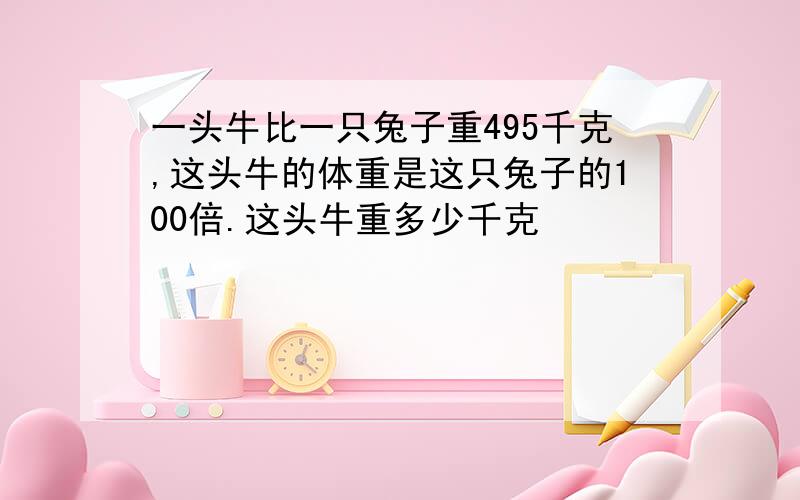 一头牛比一只兔子重495千克,这头牛的体重是这只兔子的100倍.这头牛重多少千克