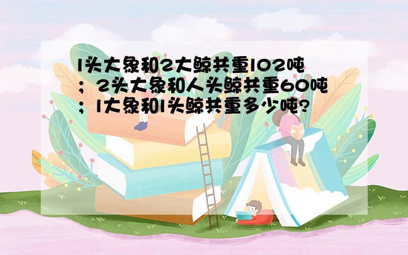 l头大象和2大鲸共重l02吨；2头大象和人头鲸共重60吨；l大象和l头鲸共重多少吨?