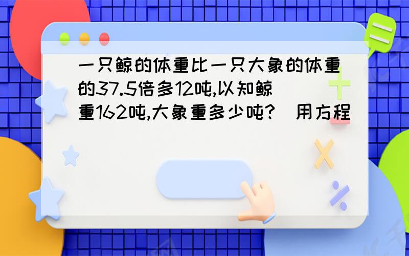 一只鲸的体重比一只大象的体重的37.5倍多12吨,以知鲸重162吨,大象重多少吨?（用方程）