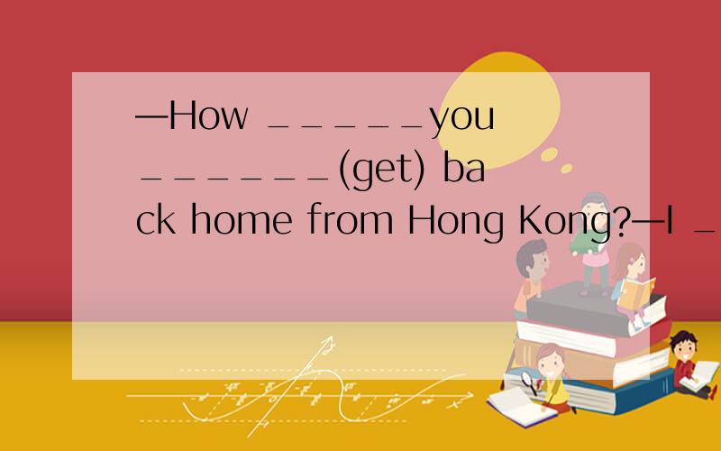 —How _____you ______(get) back home from Hong Kong?—I ______(take) a place.