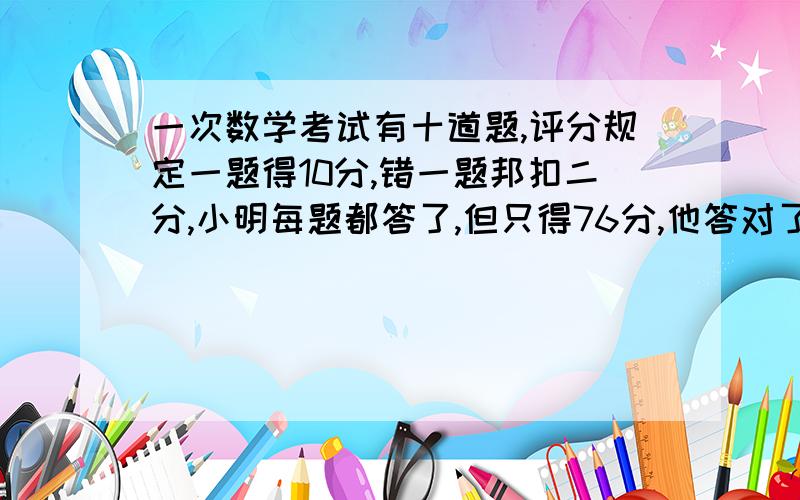 一次数学考试有十道题,评分规定一题得10分,错一题邦扣二分,小明每题都答了,但只得76分,他答对了几道题?(用方程解答)