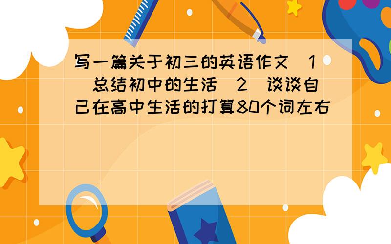 写一篇关于初三的英语作文（1）总结初中的生活（2）谈谈自己在高中生活的打算80个词左右