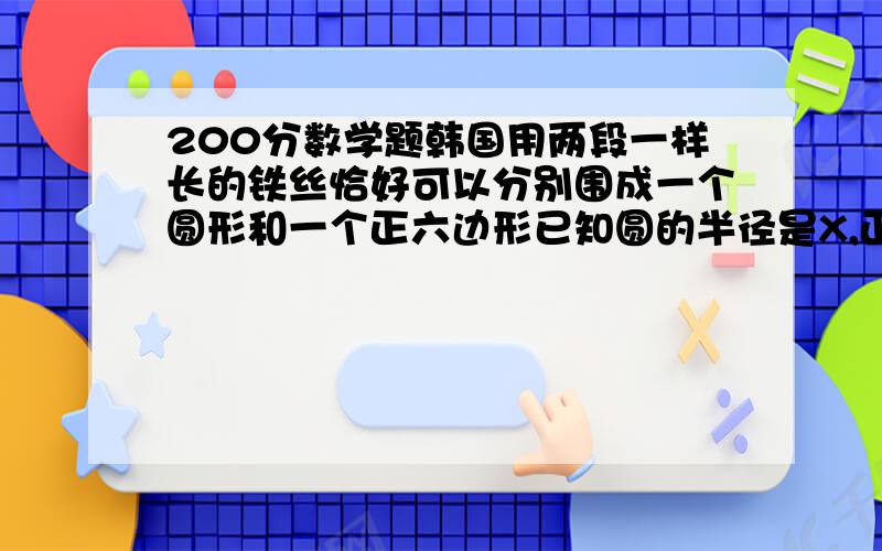 200分数学题韩国用两段一样长的铁丝恰好可以分别围成一个圆形和一个正六边形已知圆的半径是X,正六边形变长为X的二次方+x ,求两段铁丝的总长