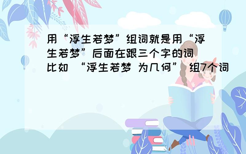 用“浮生若梦”组词就是用“浮生若梦”后面在跟三个字的词 比如 “浮生若梦 为几何” 组7个词