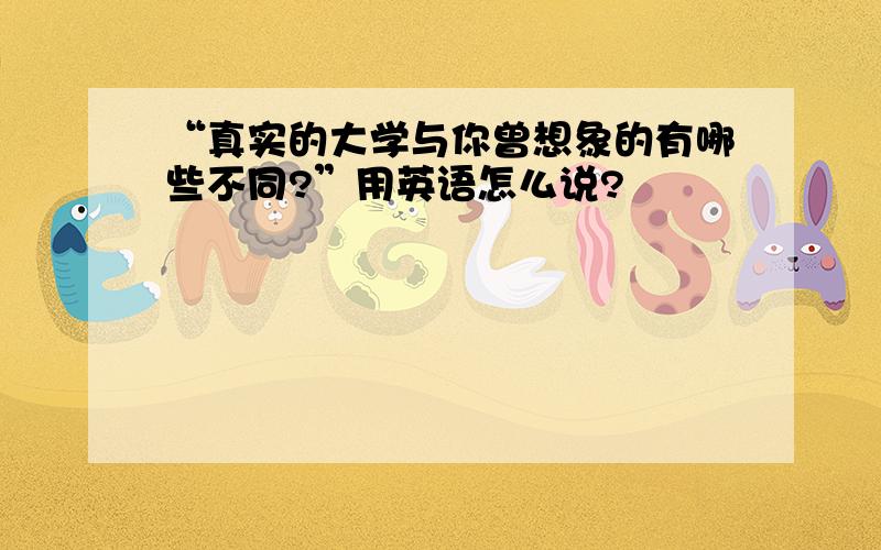 “真实的大学与你曾想象的有哪些不同?”用英语怎么说?