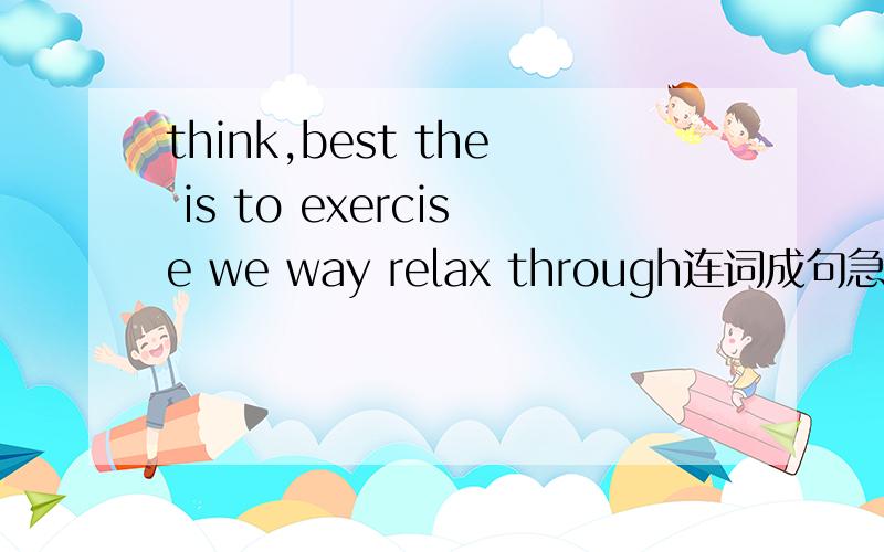 think,best the is to exercise we way relax through连词成句急死了.马上要