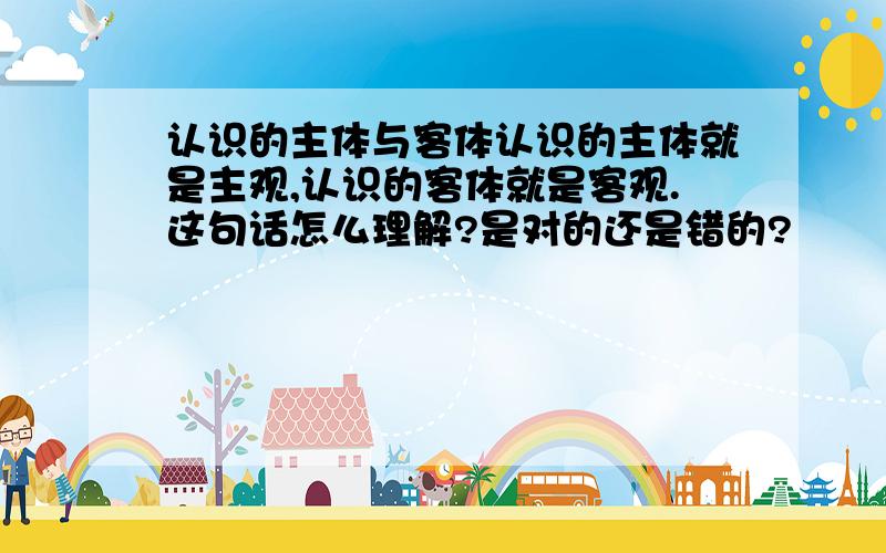 认识的主体与客体认识的主体就是主观,认识的客体就是客观.这句话怎么理解?是对的还是错的?