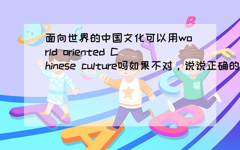 面向世界的中国文化可以用world oriented Chinese culture吗如果不对，说说正确的翻译