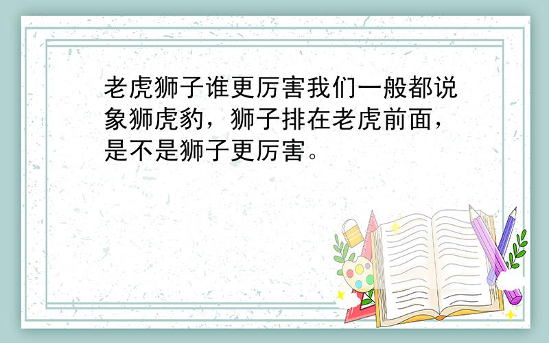 老虎狮子谁更厉害我们一般都说象狮虎豹，狮子排在老虎前面，是不是狮子更厉害。