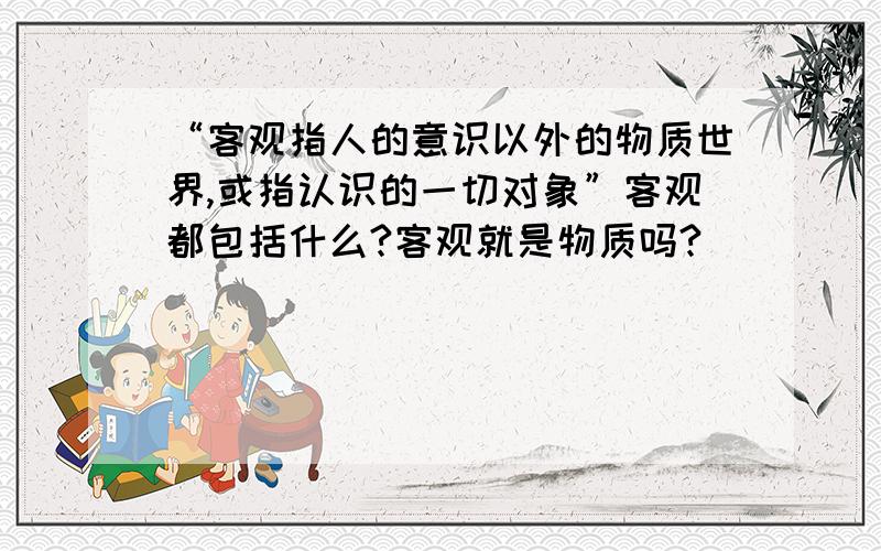 “客观指人的意识以外的物质世界,或指认识的一切对象”客观都包括什么?客观就是物质吗?