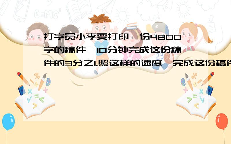 打字员小李要打印一份4800字的稿件,10分钟完成这份稿件的3分之1.照这样的速度,完成这份稿件需要几小时用两种方法第一种算式第二种用比列