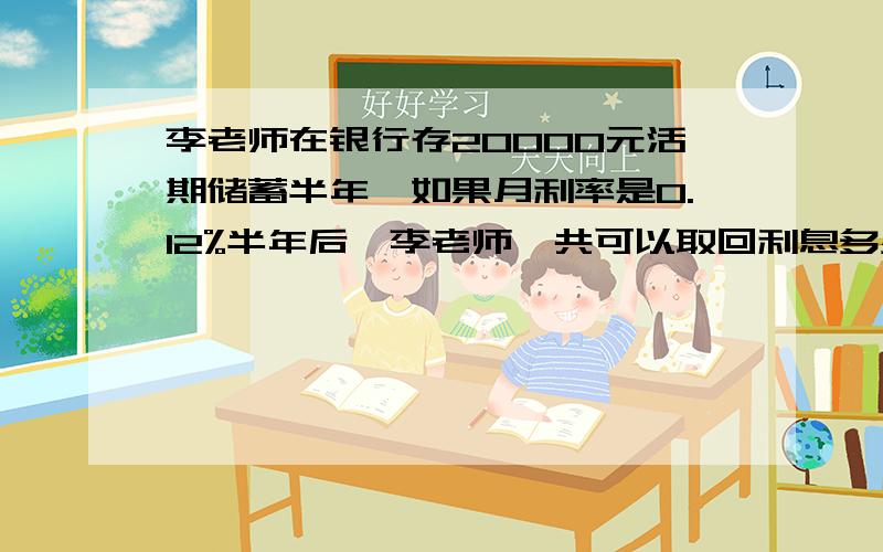 李老师在银行存20000元活期储蓄半年,如果月利率是0.12%半年后,李老师一共可以取回利息多少元?