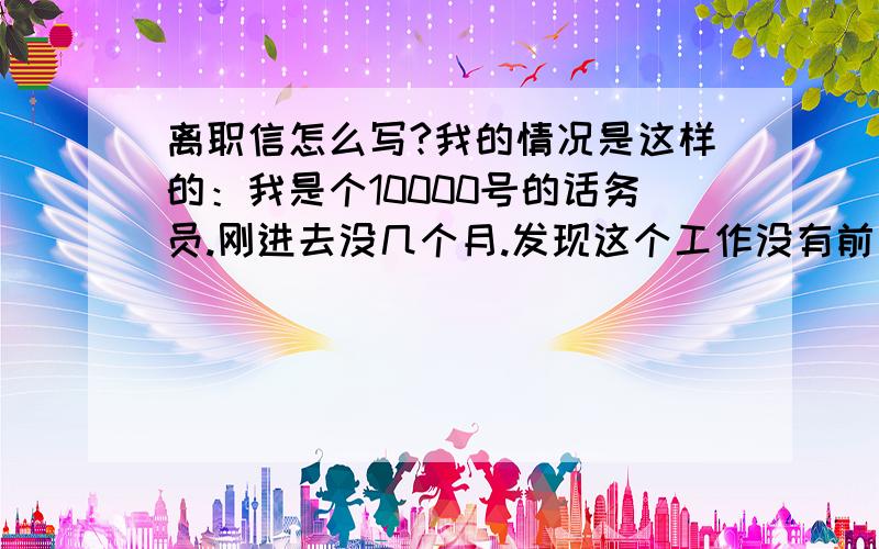 离职信怎么写?我的情况是这样的：我是个10000号的话务员.刚进去没几个月.发现这个工作没有前途.我是学模具设计的.想想以后这个工作不可能做太长.迟早要走的.如果现在不走,过了几年再走