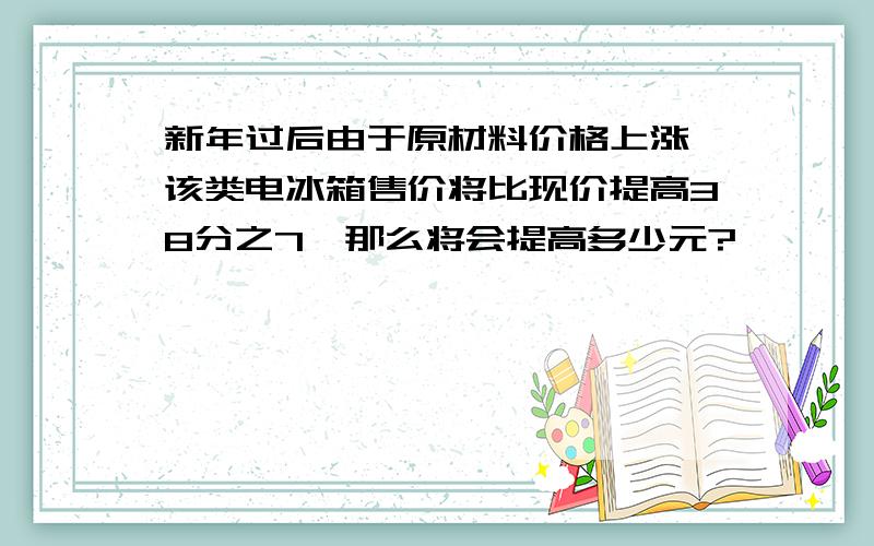 新年过后由于原材料价格上涨,该类电冰箱售价将比现价提高38分之7,那么将会提高多少元?