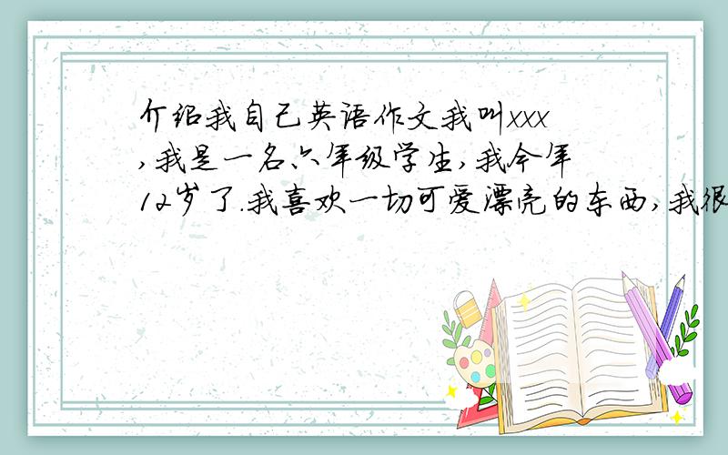 介绍我自己英语作文我叫xxx,我是一名六年级学生,我今年12岁了.我喜欢一切可爱漂亮的东西,我很喜欢小动物,比如小白兔、小狗、小猫.我会跳舞唱歌画画,我是一个快乐的女生.翻译成英语.