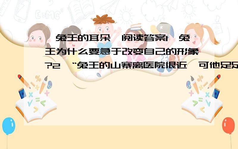 《兔王的耳朵》阅读答案1、兔王为什么要急于改变自己的形象?2、“兔王的山寨离医院很近,可他足足走了两个月才走到.”你认为是什么原因让他走了这么久?3、读文章,兔王卖掉耳朵后,他的