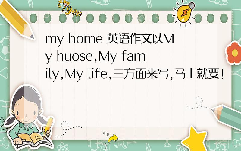 my home 英语作文以My huose,My family,My life,三方面来写,马上就要!