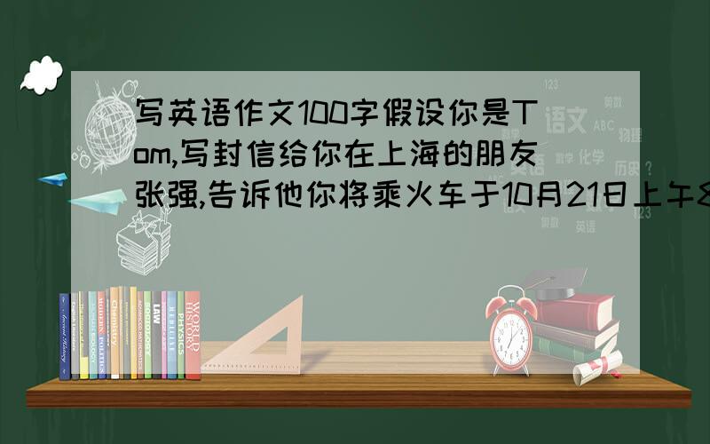 写英语作文100字假设你是Tom,写封信给你在上海的朋友张强,告诉他你将乘火车于10月21日上午8点到达上海,请他接你,并请他帮你安排21至24日的住宿,（旅馆最好靠近市中心,房间可以小一些,但不