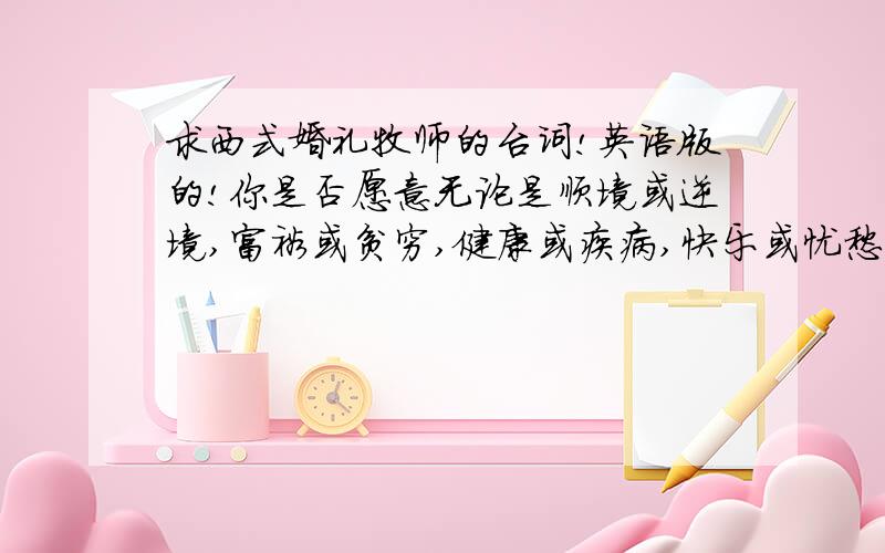 求西式婚礼牧师的台词!英语版的!你是否愿意无论是顺境或逆境,富裕或贫穷,健康或疾病,快乐或忧愁,你都将毫无保留地爱她,对她忠诚直到永远?